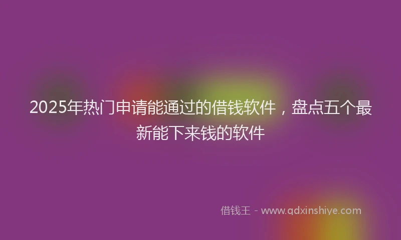 2025年热门申请能通过的借钱软件，盘点五个最新能下来钱的软件