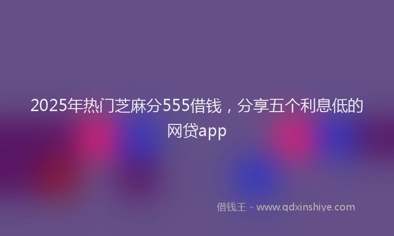 2025年热门芝麻分555借钱，分享五个利息低的网贷app