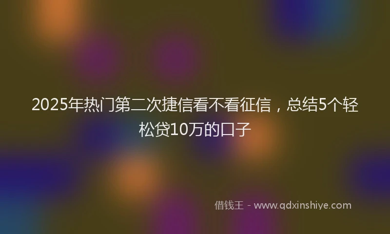 2025年热门第二次捷信看不看征信，总结5个轻松贷10万的口子