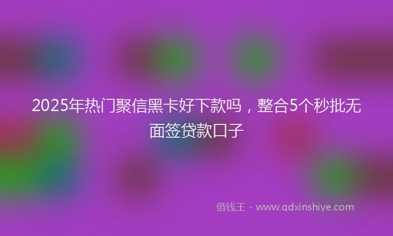 2025年热门聚信黑卡好下款吗，整合5个秒批无面签贷款口子