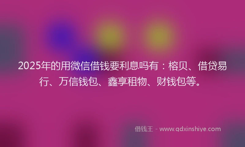2025年的用微信借钱要利息吗有：榕贝、借贷易行、万信钱包、鑫享租物、财钱包等。
