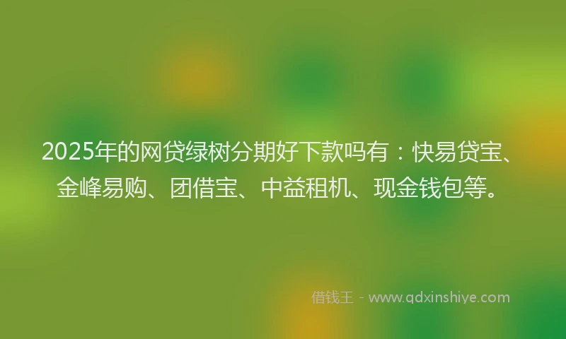2025年的网贷绿树分期好下款吗有：快易贷宝、金峰易购、团借宝、中益租机、现金钱包等。