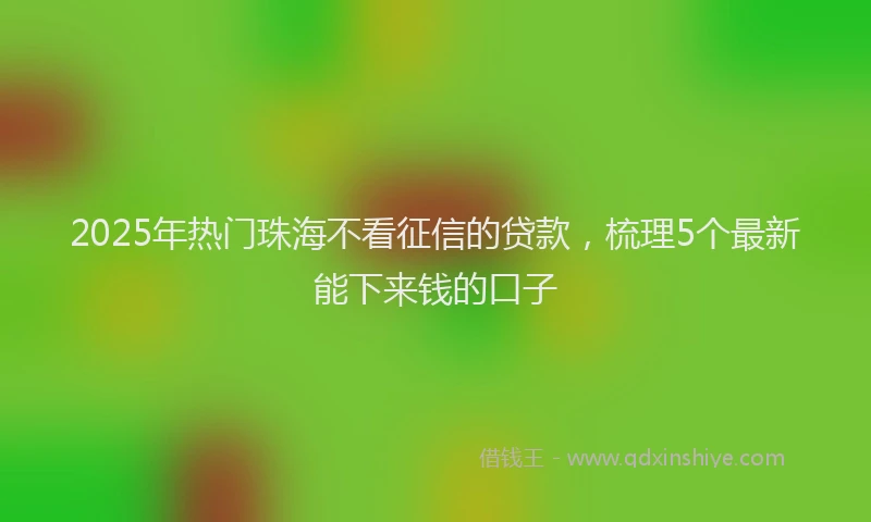 2025年热门珠海不看征信的贷款，梳理5个最新能下来钱的口子
