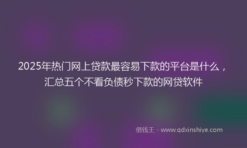 2025年热门网上贷款最容易下款的平台是什么,汇总五个不看负债秒下款的网贷软件