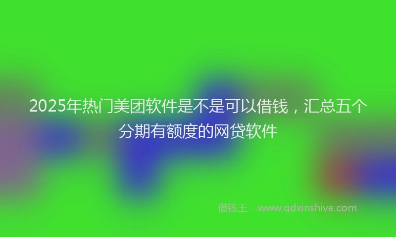 2025年热门美团软件是不是可以借钱，汇总五个分期有额度的网贷软件