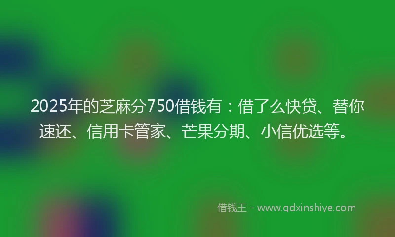 2025年的芝麻分750借钱有：借了么快贷、替你速还、信用卡管家、芒果分期、小信优选等。