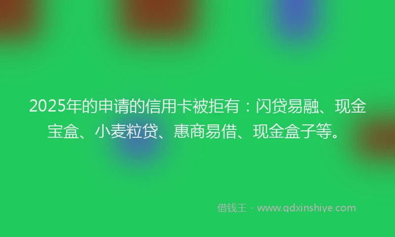 2025年的申请的信用卡被拒有:闪贷易融、现金宝盒、小麦粒贷、惠商易借、现金盒子等。