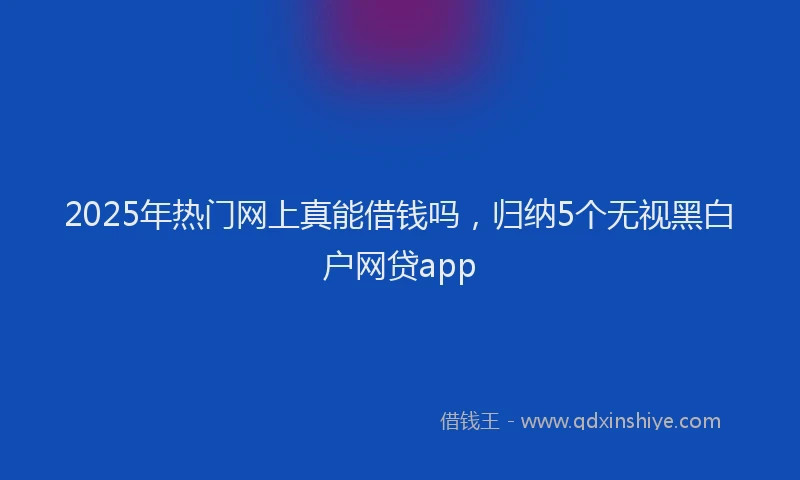 2025年热门网上真能借钱吗,归纳5个无视黑白户网贷app