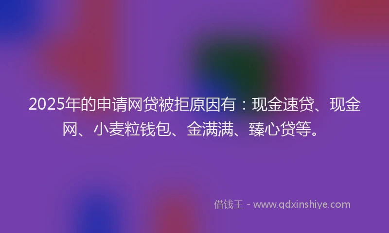 2025年的申请网贷被拒原因有:现金速贷、现金网、小麦粒钱包、金满满、臻心贷等。