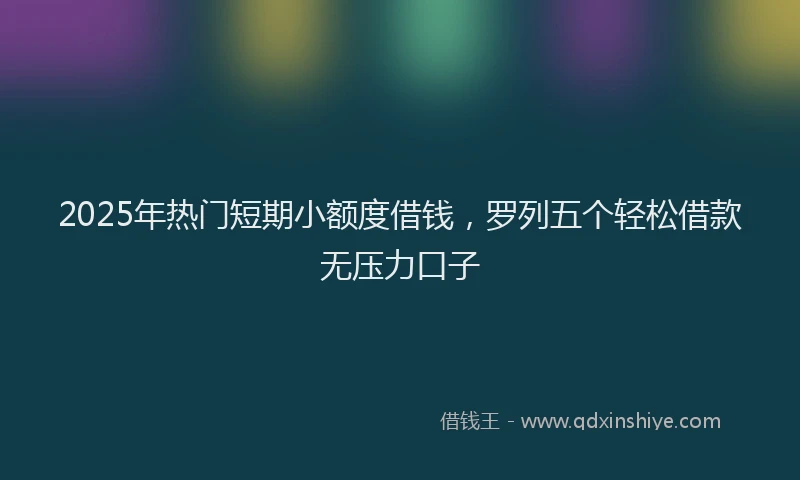 2025年热门短期小额度借钱，罗列五个轻松借款无压力口子