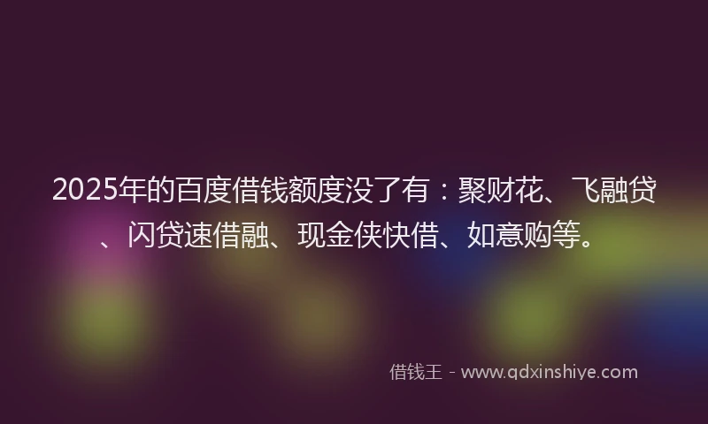2025年的百度借钱额度没了有：聚财花、飞融贷、闪贷速借融、现金侠快借、如意购等。