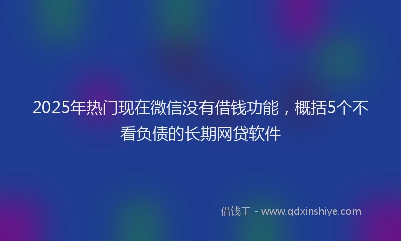 2025年热门现在微信没有借钱功能,概括5个不看负债的长期网贷软件
