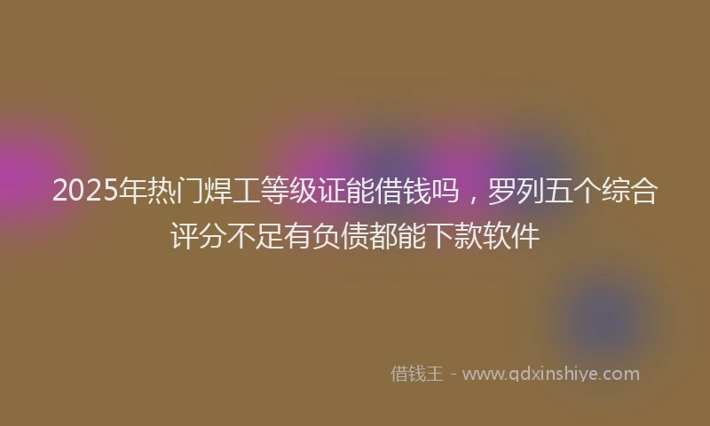 2025年热门焊工等级证能借钱吗，罗列五个综合评分不足有负债都能下款软件