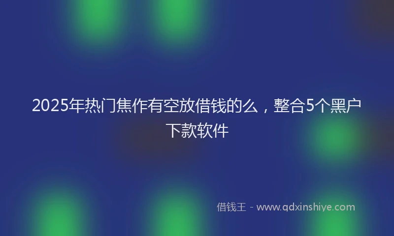 2025年热门焦作有空放借钱的么，整合5个黑户下款软件