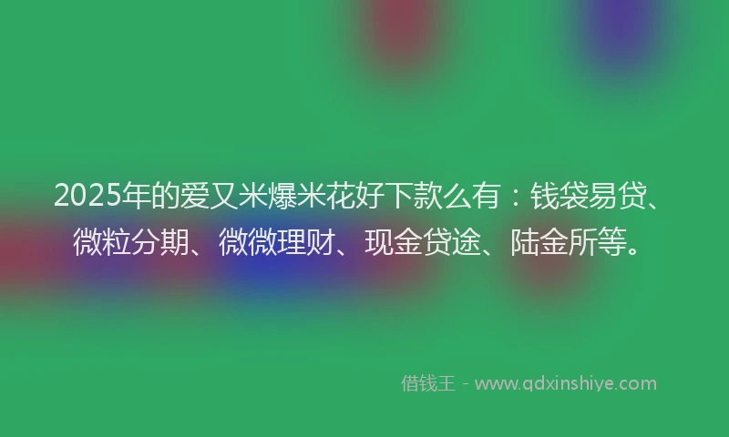 2025年的爱又米爆米花好下款么有：钱袋易贷、微粒分期、微微理财、现金贷途、陆金所等。