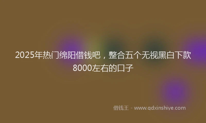 2025年热门绵阳借钱吧，整合五个无视黑白下款8000左右的口子