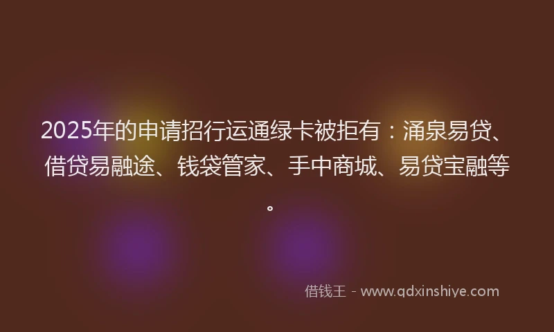 2025年的申请招行运通绿卡被拒有：涌泉易贷、借贷易融途、钱袋管家、手中商城、易贷宝融等。