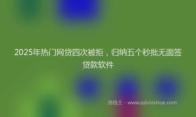 2025年热门网贷四次被拒,归纳五个秒批无面签贷款软件