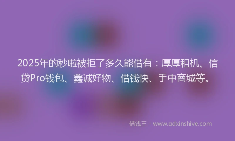 2025年的秒啦被拒了多久能借有：厚厚租机、信贷Pro钱包、鑫诚好物、借钱快、手中商城等。