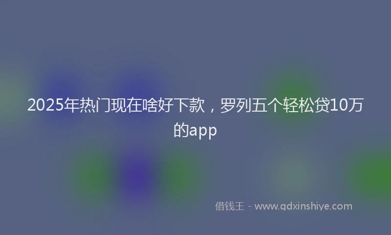 2025年热门现在啥好下款,罗列五个轻松贷10万的app