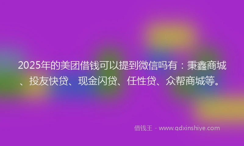 2025年的美团借钱可以提到微信吗有:秉鑫商城、投友快贷、现金闪贷、任性贷、众帮商城等。