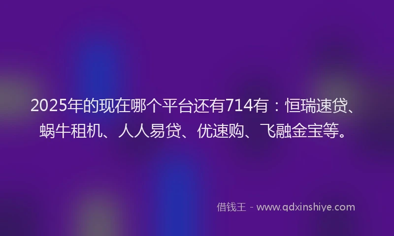 2025年的现在哪个平台还有714有:恒瑞速贷、蜗牛租机、人人易贷、优速购、飞融金宝等。
