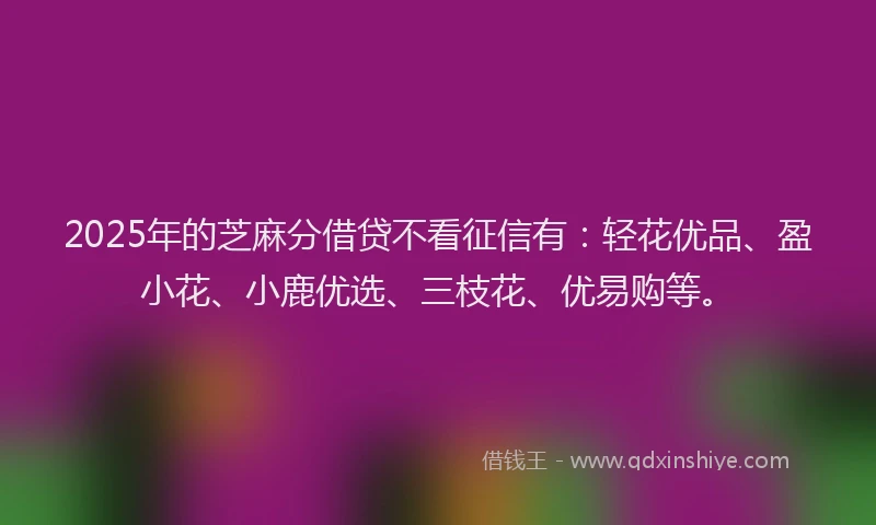 2025年的芝麻分借贷不看征信有：轻花优品、盈小花、小鹿优选、三枝花、优易购等。
