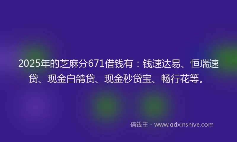 2025年的芝麻分671借钱有：钱速达易、恒瑞速贷、现金白鸽贷、现金秒贷宝、畅行花等。