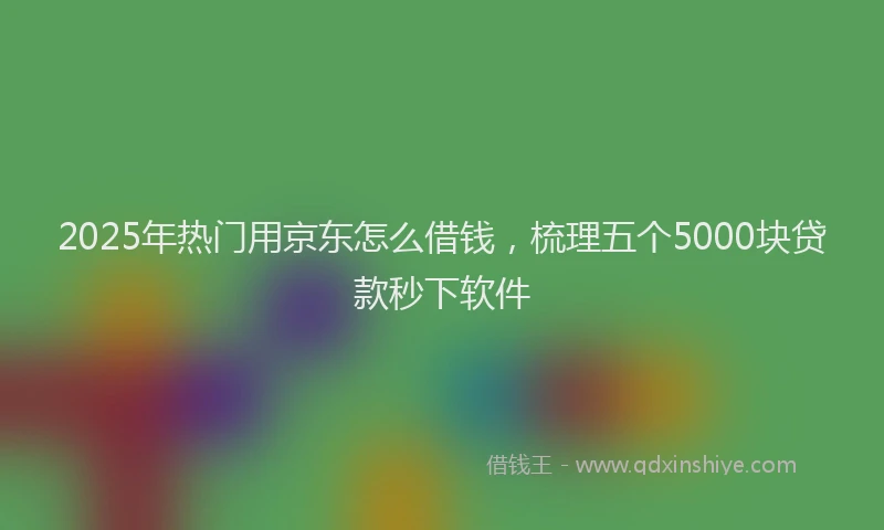 2025年热门用京东怎么借钱，梳理五个5000块贷款秒下软件