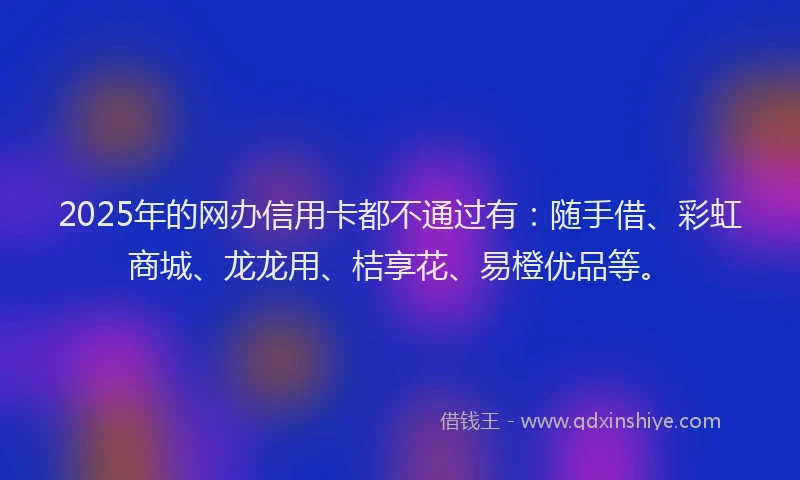 2025年的网办信用卡都不通过有：随手借、彩虹商城、龙龙用、桔享花、易橙优品等。