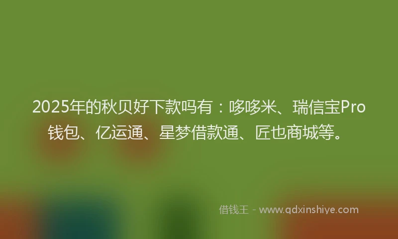 2025年的秋贝好下款吗有:哆哆米、瑞信宝Pro钱包、亿运通、星梦借款通、匠也商城等。