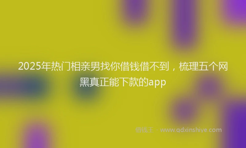 2025年热门相亲男找你借钱借不到，梳理五个网黑真正能下款的app