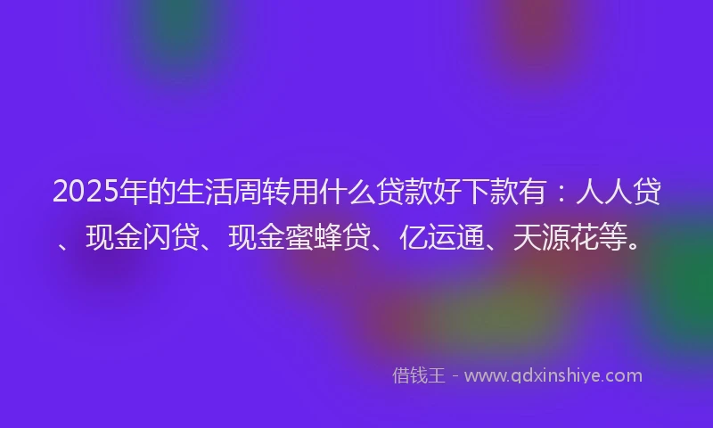2025年的生活周转用什么贷款好下款有：人人贷、现金闪贷、现金蜜蜂贷、亿运通、天源花等。