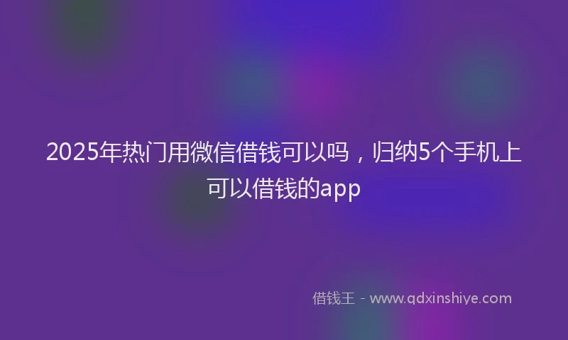 2025年热门用微信借钱可以吗，归纳5个手机上可以借钱的app