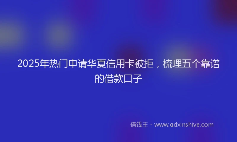 2025年热门申请华夏信用卡被拒，梳理五个靠谱的借款口子