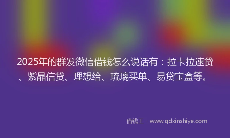 2025年的群发微信借钱怎么说话有：拉卡拉速贷、紫晶信贷、理想给、琉璃买单、易贷宝盒等。