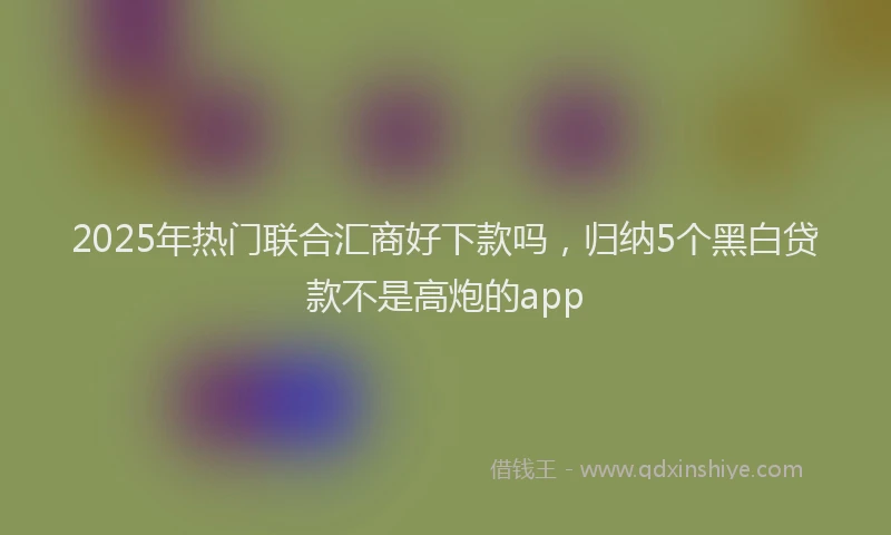 2025年热门联合汇商好下款吗，归纳5个黑白贷款不是高炮的app