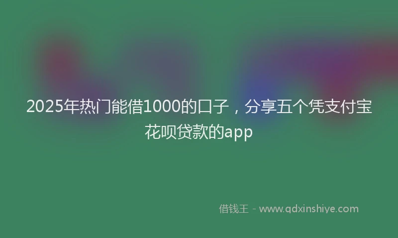 2025年热门能借1000的口子，分享五个凭支付宝花呗贷款的app