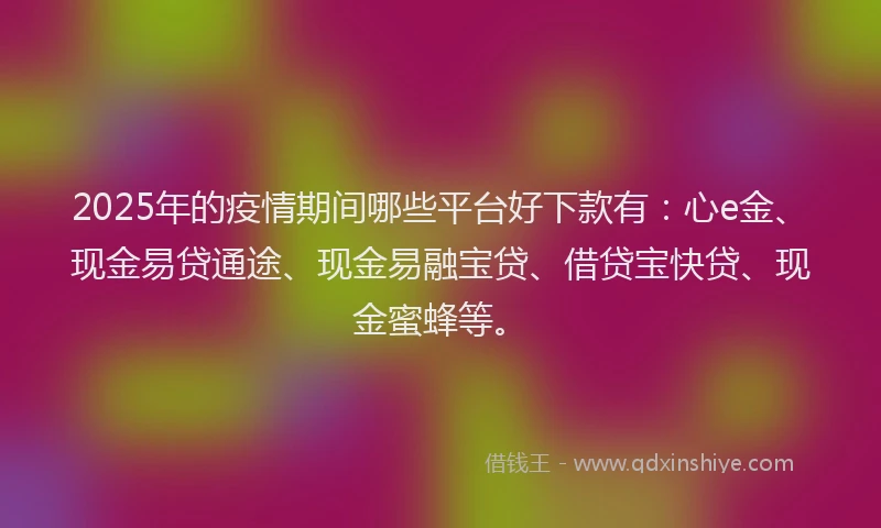 2025年的疫情期间哪些平台好下款有:心e金、现金易贷通途、现金易融宝贷、借贷宝快贷、现金蜜蜂等。