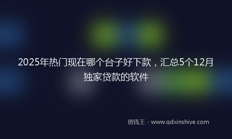 2025年热门现在哪个台子好下款，汇总5个12月独家贷款的软件