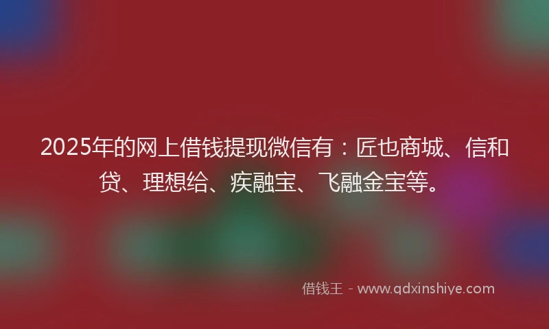 2025年的网上借钱提现微信有：匠也商城、信和贷、理想给、疾融宝、飞融金宝等。