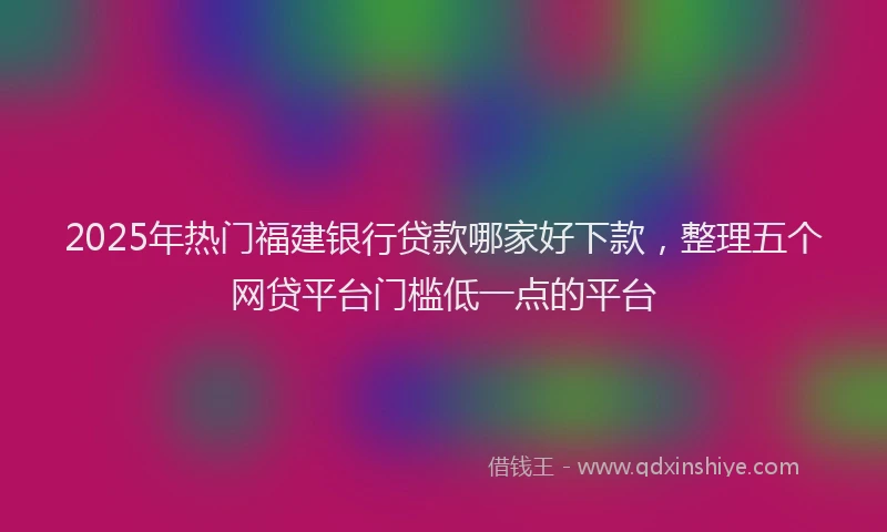 2025年热门福建银行贷款哪家好下款,整理五个网贷平台门槛低一点的平台