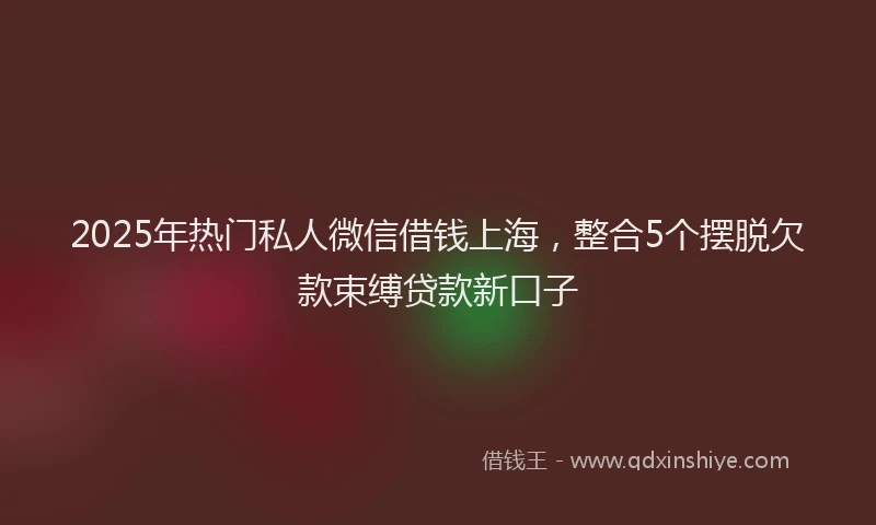 2025年热门私人微信借钱上海，整合5个摆脱欠款束缚贷款新口子