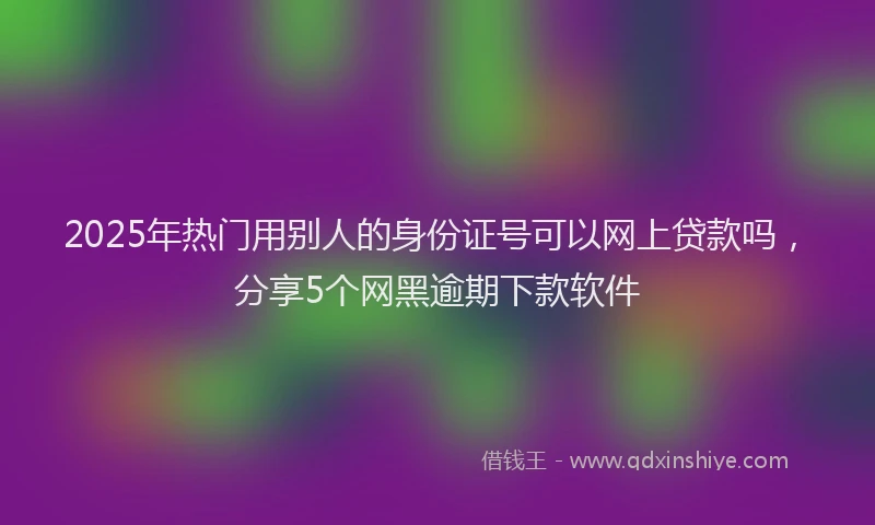 2025年热门用别人的身份证号可以网上贷款吗，分享5个网黑逾期下款软件