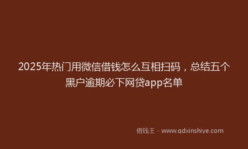 2025年热门用微信借钱怎么互相扫码,总结五个黑户逾期必下网贷app名单