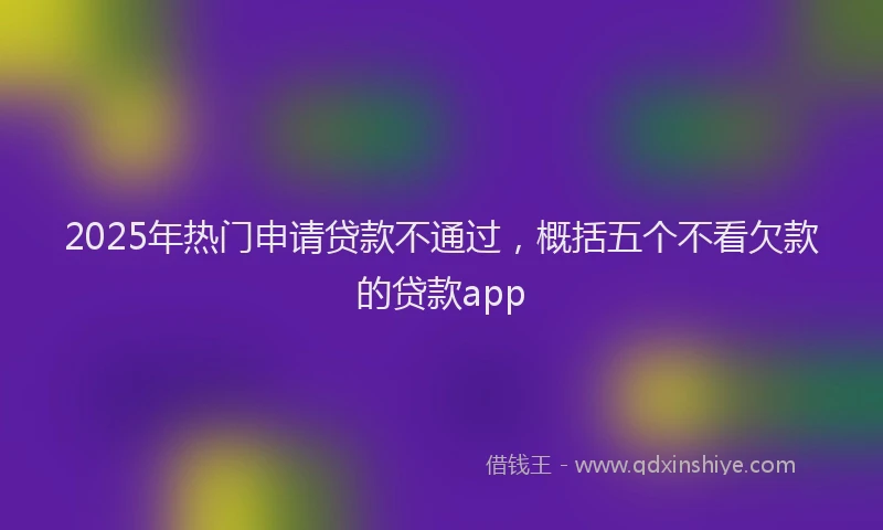 2025年热门申请贷款不通过，概括五个不看欠款的贷款app