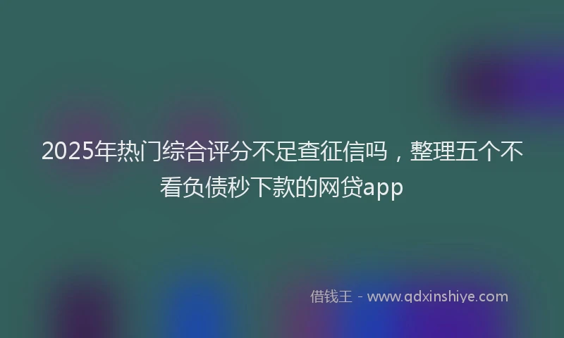 2025年热门综合评分不足查征信吗，整理五个不看负债秒下款的网贷app