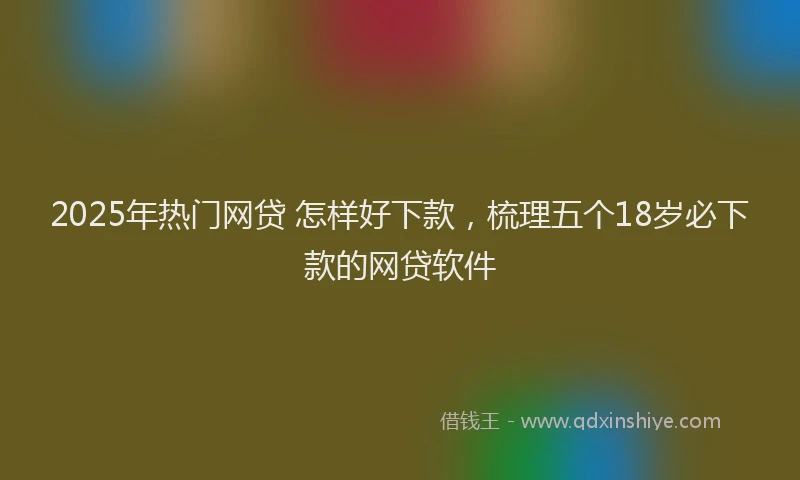 2025年热门网贷 怎样好下款，梳理五个18岁必下款的网贷软件