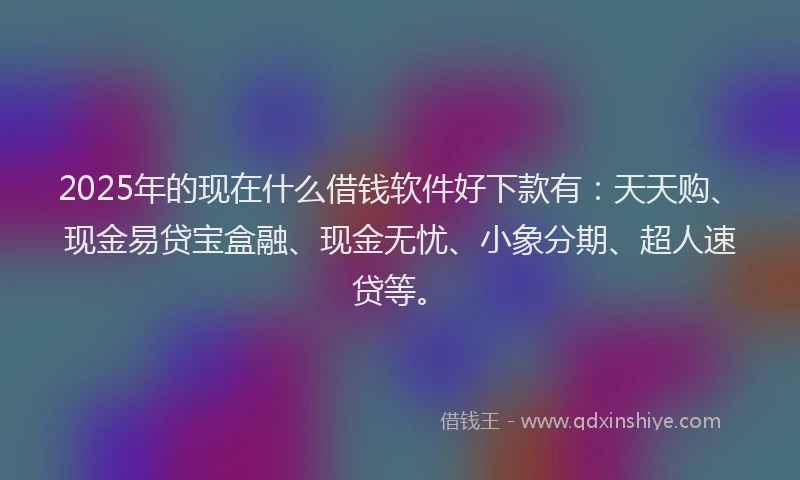 2025年的现在什么借钱软件好下款有:天天购、现金易贷宝盒融、现金无忧、小象分期、超人速贷等。