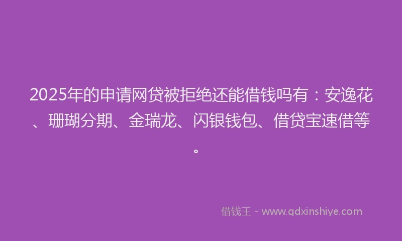 2025年的申请网贷被拒绝还能借钱吗有：安逸花、珊瑚分期、金瑞龙、闪银钱包、借贷宝速借等。